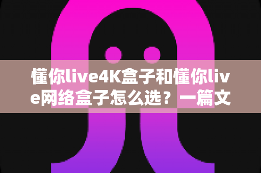 懂你live4K盒子和懂你live网络盒子怎么选？一篇文章帮你理清思路，找到最适合自己的那款