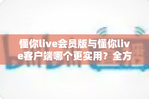 懂你live会员版与懂你live客户端哪个更实用？全方位对比解析助你做出明智选择