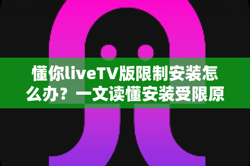 懂你liveTV版限制安装怎么办？一文读懂安装受限原因与全流程解决办法