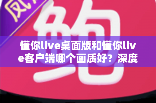 懂你live桌面版和懂你live客户端哪个画质好？深度对比解析助你选出最佳观看方案
