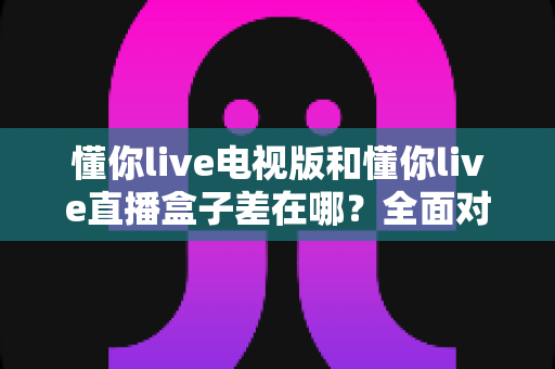 懂你live电视版和懂你live直播盒子差在哪？全面对比解析，帮你选对大屏观影方案