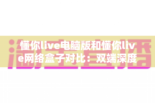 懂你live电脑版和懂你live网络盒子对比：双端深度解析，帮你选出最适合自己的观影方案