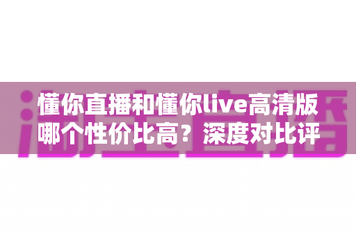 懂你直播和懂你live高清版哪个性价比高？深度对比评测助你明智选择