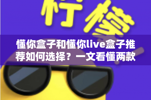 懂你盒子和懂你live盒子推荐如何选择？一文看懂两款电视盒子的差异与选购全攻略