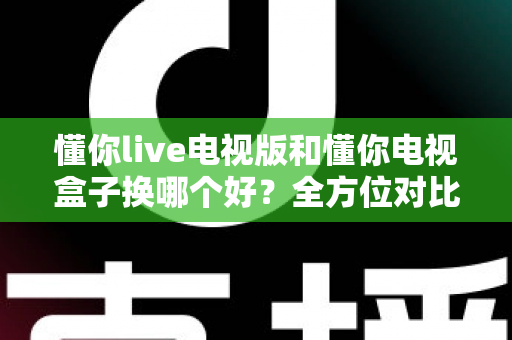 懂你live电视版和懂你电视盒子换哪个好？全方位对比帮你选对大屏观影方案