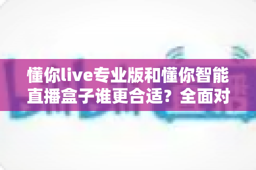 懂你live专业版和懂你智能直播盒子谁更合适？全面对比帮你选对直播工具