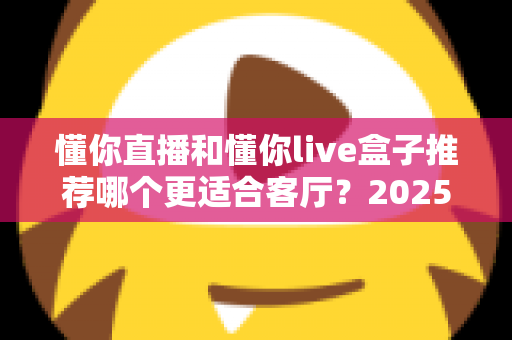 懂你直播和懂你live盒子推荐哪个更适合客厅？2025年家庭观影设备选购全攻略