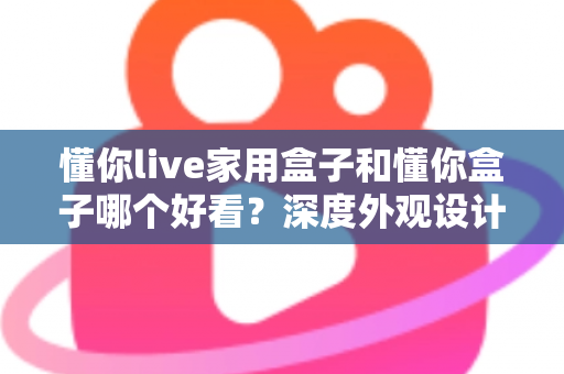 懂你live家用盒子和懂你盒子哪个好看?深度外观设计对比全解析 懂你live家用盒子和懂你盒子哪个好看?深度外观设计对比全解析