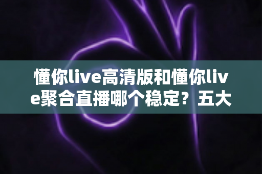 懂你live高清版和懂你live聚合直播哪个稳定？五大维度深度对比，看完不再纠结