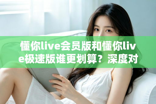 懂你live会员版和懂你live极速版谁更划算?深度对比分析,帮你选对不花冤枉钱 懂你live会员版和懂你live极速版谁更划算?深度对比分析,帮你选对不花冤枉钱
