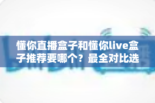 懂你直播盒子和懂你live盒子推荐要哪个?最全对比选购指南助你不再纠结 懂你直播盒子和懂你live盒子推荐要哪个?最全对比选购指南助你不再纠结