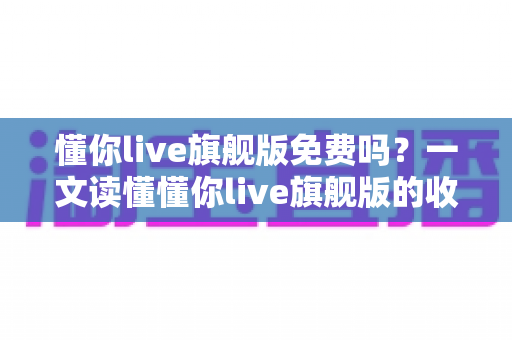 懂你live旗舰版免费吗？一文读懂懂你live旗舰版的收费模式与免费体验全攻略