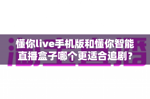 懂你live手机版和懂你智能直播盒子哪个更适合追剧？追剧党必看的深度实测对比指南