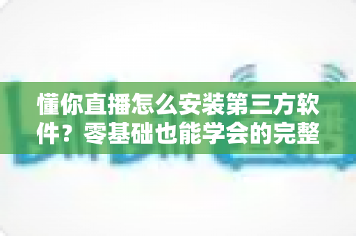懂你直播怎么安装第三方软件？零基础也能学会的完整安装教程与实用技巧