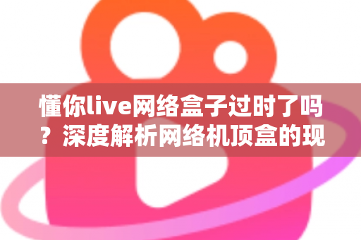 懂你live网络盒子过时了吗？深度解析网络机顶盒的现状与未来价值