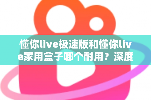 懂你live极速版和懂你live家用盒子哪个耐用？深度对比解析助您选对不踩坑