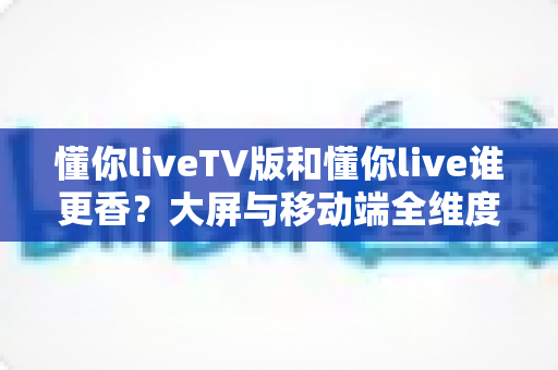 懂你liveTV版和懂你live谁更香？大屏与移动端全维度对比，看完不再纠结