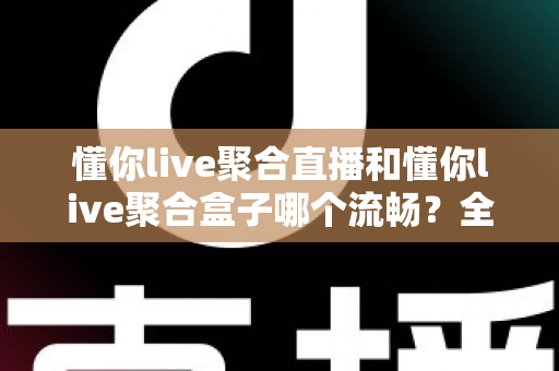 懂你live聚合直播和懂你live聚合盒子哪个流畅?全方位深度对比解析与选购指南 懂你live聚合直播和懂你live聚合盒子哪个流畅?全方位深度对比解析与选购指南