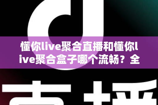 懂你live聚合直播和懂你live聚合盒子哪个流畅？全方位深度对比解析与选购指南