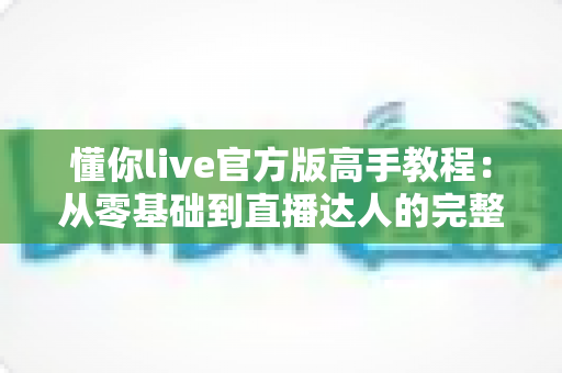 懂你live官方版高手教程：从零基础到直播达人的完整进阶指南
