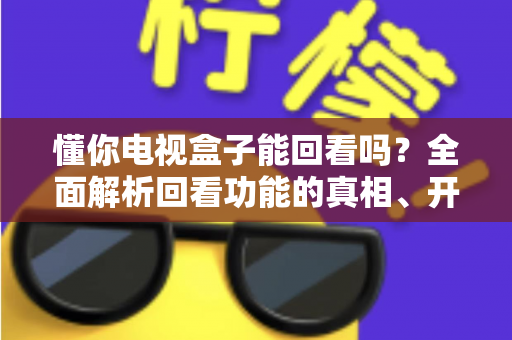 懂你电视盒子能回看吗?全面解析回看功能的真相、开启方法与实用技巧 懂你电视盒子能回看吗?全面解析回看功能的真相、开启方法与实用技巧
