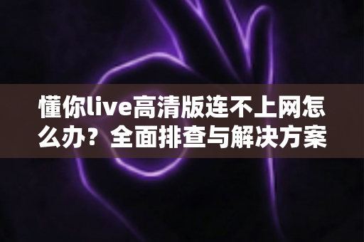 懂你live高清版连不上网怎么办?全面排查与解决方案实用指南 懂你live高清版连不上网怎么办?全面排查与解决方案实用指南