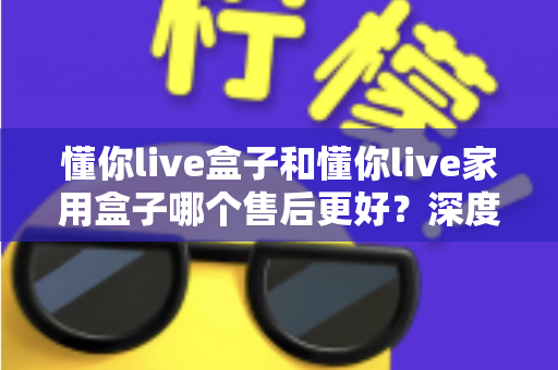 懂你live盒子和懂你live家用盒子哪个售后更好？深度售后对比全解析，帮你买得放心用得安心