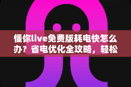 懂你live免费版耗电快怎么办？省电优化全攻略，轻松提升手机续航体验