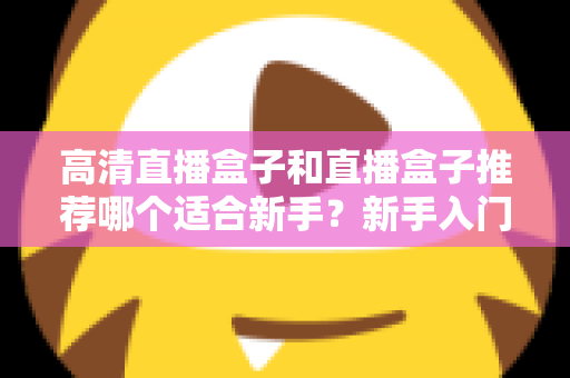 高清直播盒子和直播盒子推荐哪个适合新手？新手入门选购避坑全攻略一文看懂