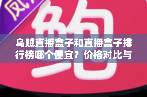 乌贼直播盒子和直播盒子排行榜哪个便宜？价格对比与选购指南全解析