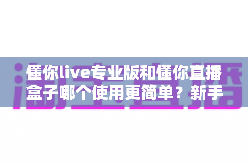 懂你live专业版和懂你直播盒子哪个使用更简单？新手必看的全面对比评测指南