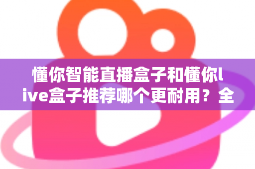 懂你智能直播盒子和懂你live盒子推荐哪个更耐用？全面对比解析助你选购不踩坑