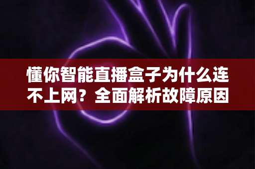 懂你智能直播盒子为什么连不上网？全面解析故障原因与高效解决方法指南