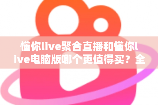 懂你live聚合直播和懂你live电脑版哪个更值得买？全方位对比评测帮你选对版本