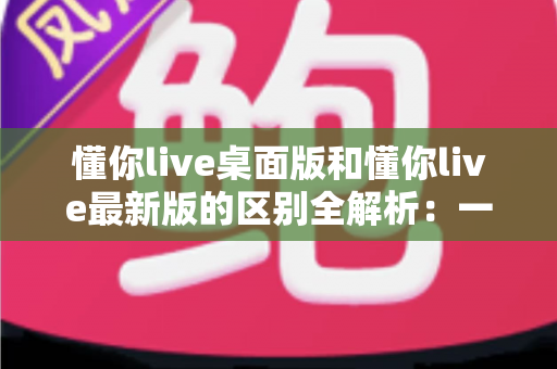 懂你live桌面版和懂你live最新版的区别全解析：一文读懂两大版本差异，帮你选对工具不踩坑