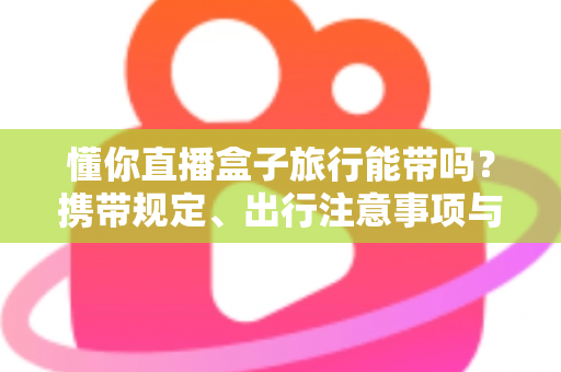 懂你直播盒子旅行能带吗？携带规定、出行注意事项与实用建议全解析
