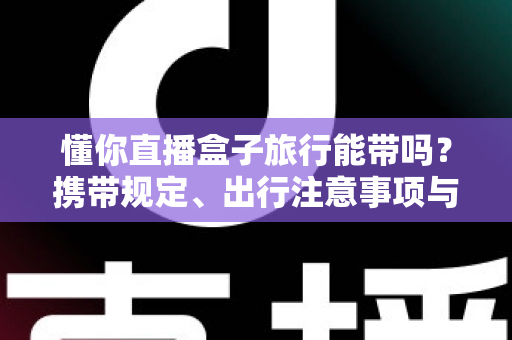 懂你直播盒子旅行能带吗？携带规定、出行注意事项与实用建议全解析