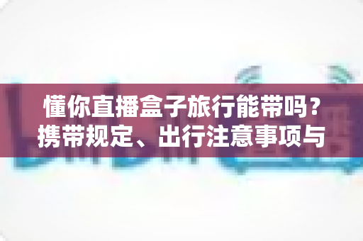 懂你直播盒子旅行能带吗？携带规定、出行注意事项与实用建议全解析
