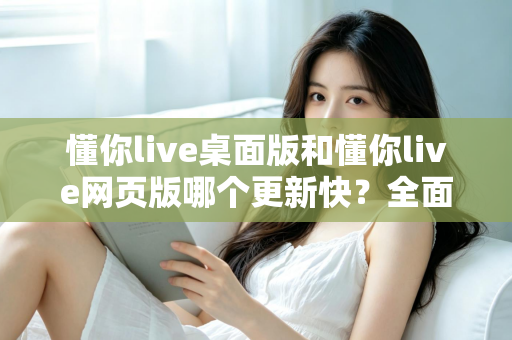 懂你live桌面版和懂你live网页版哪个更新快？全面对比帮你选对版本