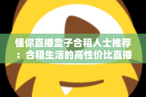 懂你直播盒子合租人士推荐：合租生活的高性价比直播娱乐指南