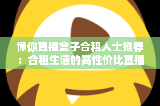 懂你直播盒子合租人士推荐：合租生活的高性价比直播娱乐指南