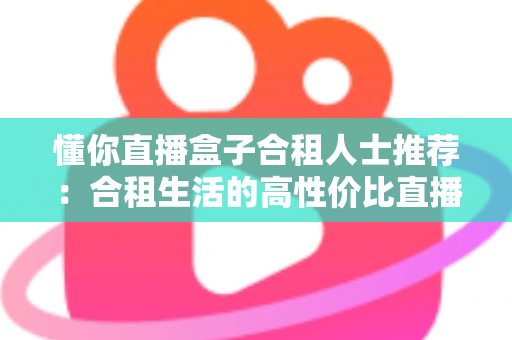 懂你直播盒子合租人士推荐：合租生活的高性价比直播娱乐指南