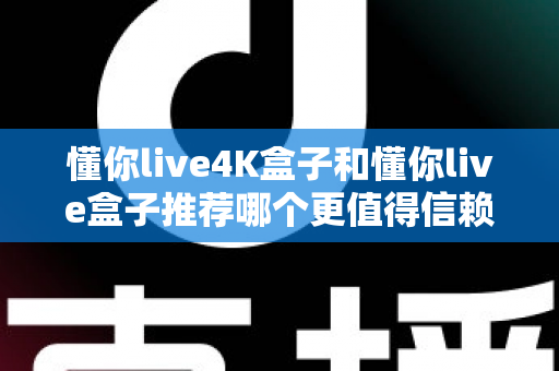 懂你live4K盒子和懂你live盒子推荐哪个更值得信赖？2025年深度对比评测与避坑选购指南