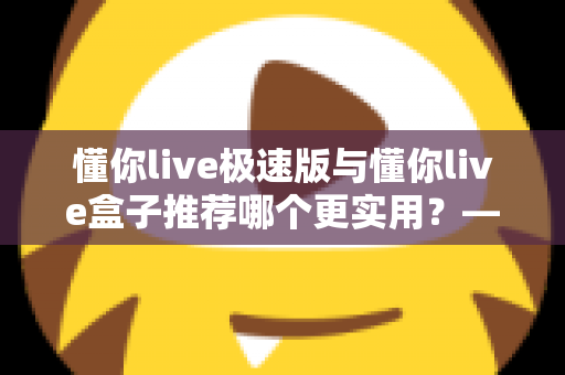 懂你live极速版与懂你live盒子推荐哪个更实用？——2025年最全选购指南，帮你一次选对不踩坑