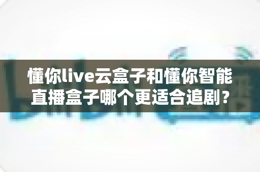 懂你live云盒子和懂你智能直播盒子哪个更适合追剧？深度对比评测帮你选出真正的追剧神器