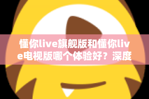 懂你live旗舰版和懂你live电视版哪个体验好?深度对比评测助你选出最适合的版本 懂你live旗舰版和懂你live电视版哪个体验好?深度对比评测助你选出最适合的版本