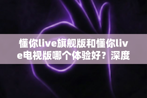 懂你live旗舰版和懂你live电视版哪个体验好?深度对比评测助你选出最适合的版本 懂你live旗舰版和懂你live电视版哪个体验好?深度对比评测助你选出最适合的版本