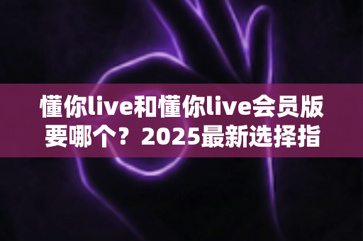 懂你live和懂你live会员版要哪个?2025最新选择指南帮你轻松做决定 懂你live和懂你live会员版要哪个?2025最新选择指南帮你轻松做决定