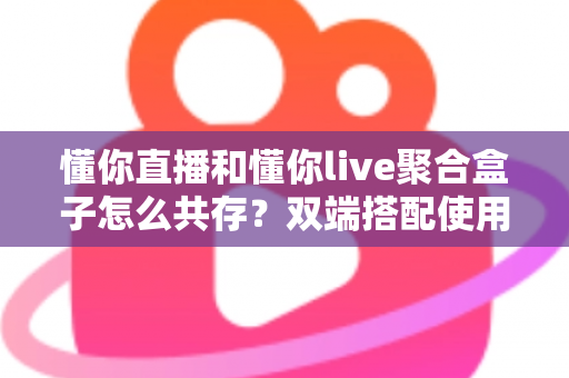 懂你直播和懂你live聚合盒子怎么共存？双端搭配使用全攻略与优化指南