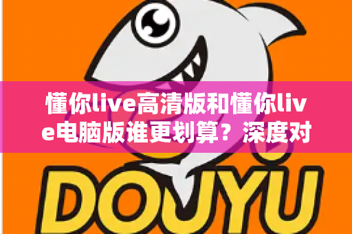 懂你live高清版和懂你live电脑版谁更划算?深度对比评测帮你选出最省钱的选择 懂你live高清版和懂你live电脑版谁更划算?深度对比评测帮你选出最省钱的选择